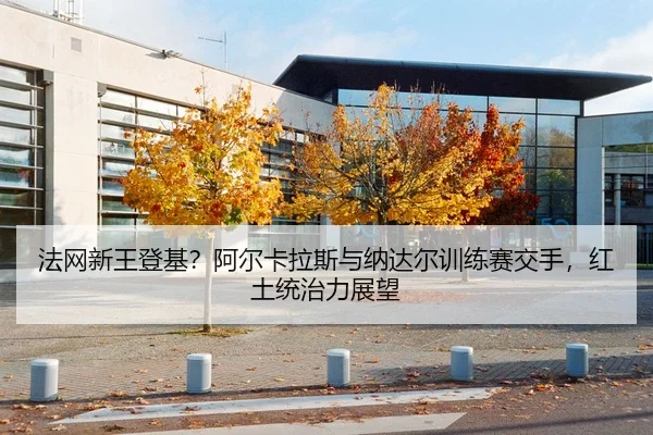 法网新王登基？阿尔卡拉斯与纳达尔训练赛交手，红土统治力展望