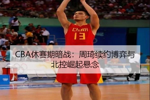 CBA休赛期暗战：周琦续约博弈与北控崛起悬念