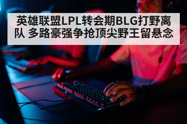 英雄联盟LPL转会期BLG打野离队 多路豪强争抢顶尖野王留悬念